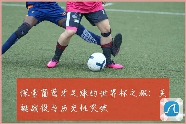 探索葡萄牙足球的世界杯之旅：关键战役与历史性突破