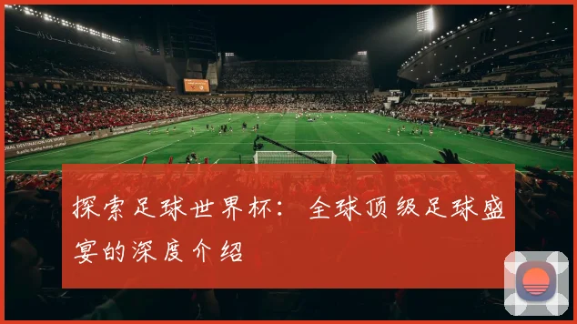 探索足球世界杯：全球顶级足球盛宴的深度介绍