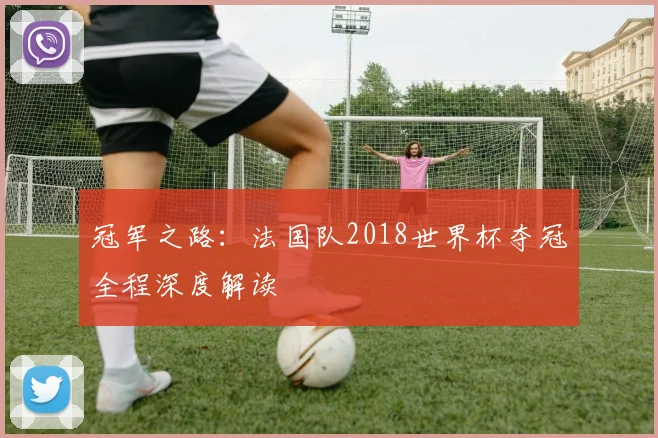 冠军之路：法国队2018世界杯夺冠全程深度解读