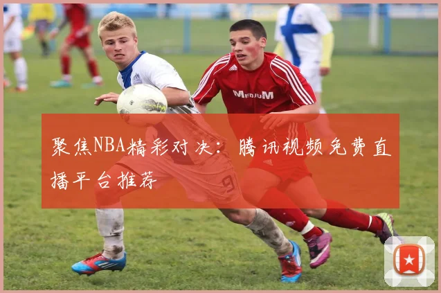 聚焦NBA精彩对决:腾讯视频免费直播平台推荐