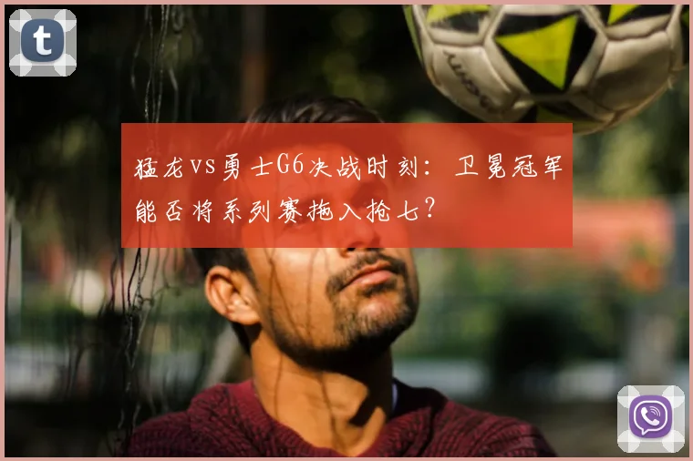 猛龙vs勇士G6决战时刻:卫冕冠军能否将系列赛拖入抢七?