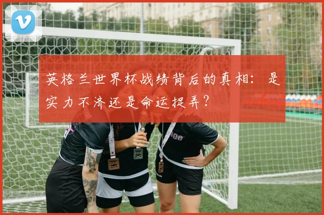 英格兰世界杯战绩背后的真相:是实力不济还是命运捉弄?
