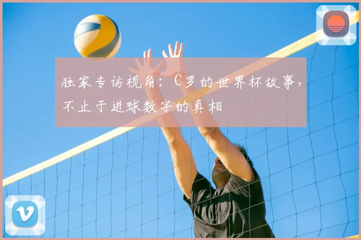 独家专访视角:C罗的世界杯故事,不止于进球数字的真相