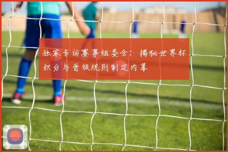 独家专访赛事组委会：揭秘世界杯积分与晋级规则制定内幕