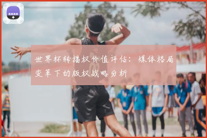 世界杯转播权价值评估:媒体格局变革下的版权战略分析