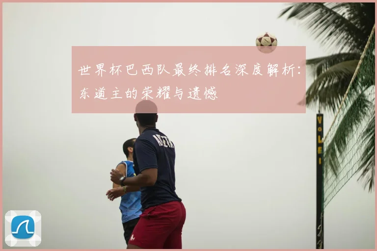 世界杯巴西队最终排名深度解析：东道主的荣耀与遗憾