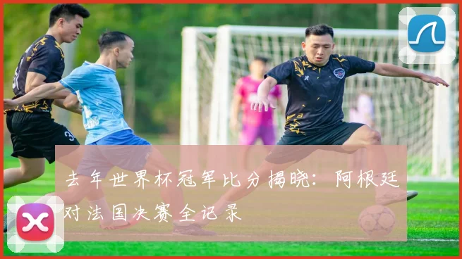 去年世界杯冠军比分揭晓：阿根廷对法国决赛全记录