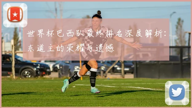 世界杯巴西队最终排名深度解析:东道主的荣耀与遗憾
