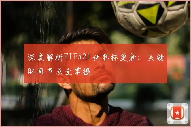 深度解析FIFA21世界杯更新:关键时间节点全掌握