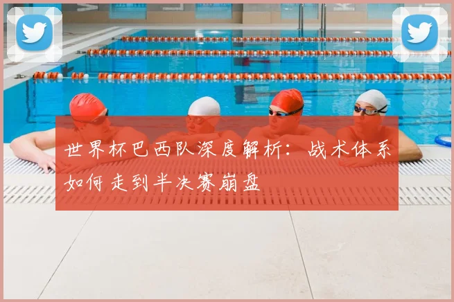 世界杯巴西队深度解析：战术体系如何走到半决赛崩盘