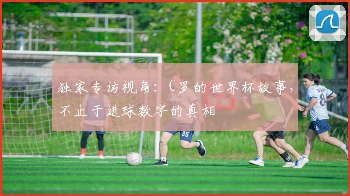 独家专访视角：C罗的世界杯故事，不止于进球数字的真相