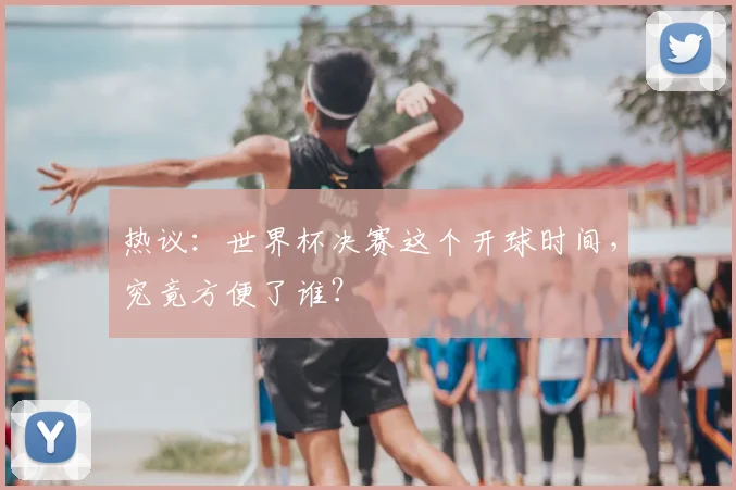 热议:世界杯决赛这个开球时间,究竟方便了谁?