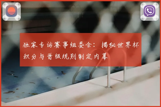 独家专访赛事组委会:揭秘世界杯积分与晋级规则制定内幕