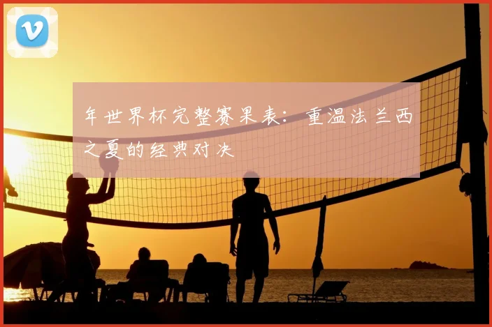 年世界杯完整赛果表:重温法兰西之夏的经典对决
