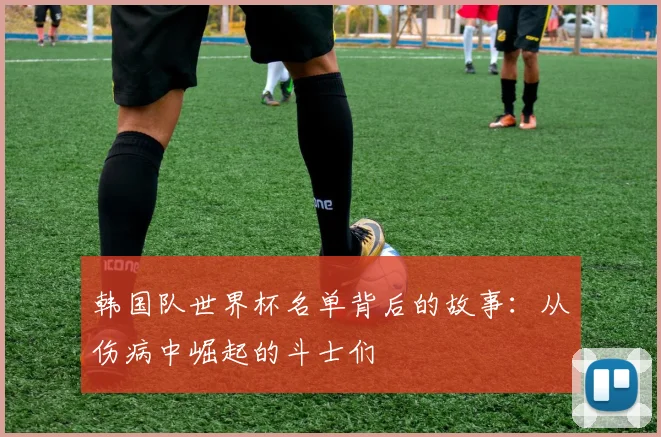 韩国队世界杯名单背后的故事:从伤病中崛起的斗士们