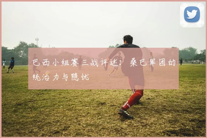 巴西小组赛三战评述:桑巴军团的统治力与隐忧