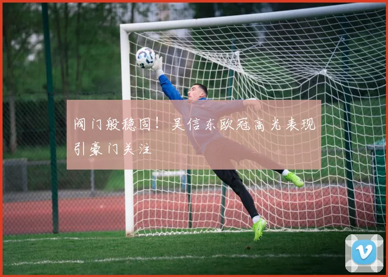 阀门般稳固!吴信东欧冠高光表现引豪门关注
